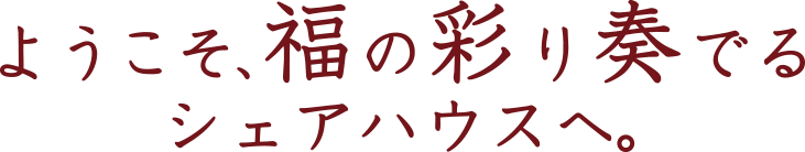 ようこそ、福の彩り奏でるシェアハウスへ。